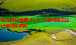 糖心麻豆玩偶vlog:分享萌趣生活,记录甜蜜瞬间