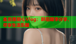 金善雅糖心Vlog:醉后趣事分享,尽享生活乐趣