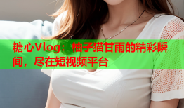 糖心Vlog:柚子猫甘雨的精彩瞬间,尽在短视频平台