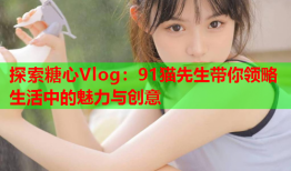 探索糖心Vlog:91猫先生带你领略生活中的魅力与创意