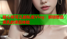 糖心妮可儿的私密Vlog:解锁极品美乳的课后体验