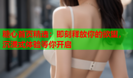糖心首页精选:即刻释放你的欲望,沉浸式体验等你开启