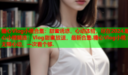 糖心Vlog小桃合集:甜蜜诱惑,心动体验,尽在2024.糖心小桃精选:Vlog甜蜜放送,最新合集.糖心Vlog小桃:无限心动,一次看个够.