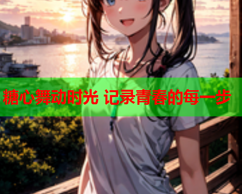 糖心舞动时光 记录青春的每一步 糖心舞动时光 记录青春的每一步