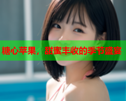 糖心苹果,甜蜜丰收的季节盛宴 糖心苹果,甜蜜丰收的季节盛宴