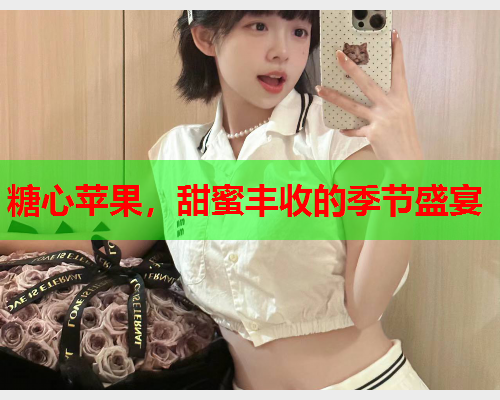 糖心苹果,甜蜜丰收的季节盛宴 糖心苹果,甜蜜丰收的季节盛宴