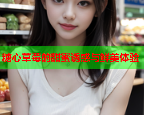 糖心草莓的甜蜜诱惑与鲜美体验 糖心草莓的甜蜜诱惑与鲜美体验