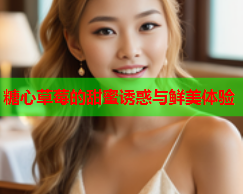糖心草莓的甜蜜诱惑与鲜美体验 糖心草莓的甜蜜诱惑与鲜美体验