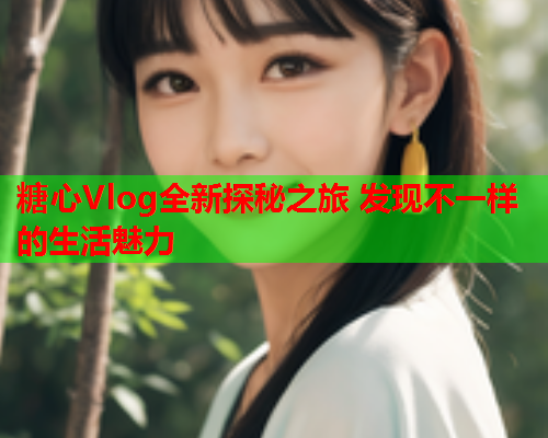 糖心Vlog全新探秘之旅 发现不一样的生活魅力 糖心Vlog全新探秘之旅 发现不一样的生活魅力