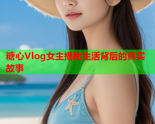 糖心Vlog女主揭秘生活背后的真实故事 糖心Vlog女主揭秘生活背后的真实故事