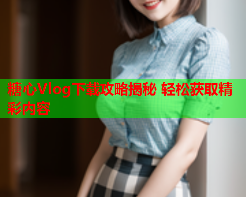 糖心Vlog下载攻略揭秘 轻松获取精彩内容 糖心Vlog下载攻略揭秘 轻松获取精彩内容