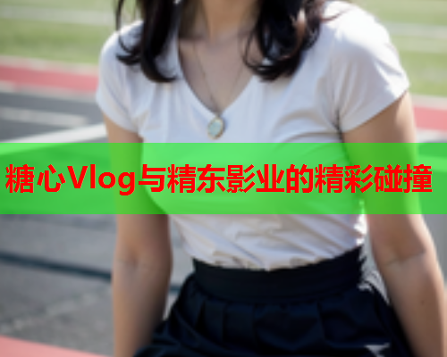 糖心Vlog与精东影业的精彩碰撞 糖心Vlog与精东影业的精彩碰撞