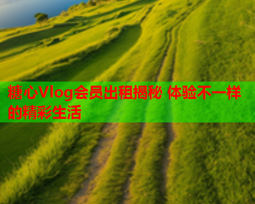 糖心Vlog会员出租揭秘 体验不一样的精彩生活 糖心Vlog会员出租揭秘 体验不一样的精彩生活