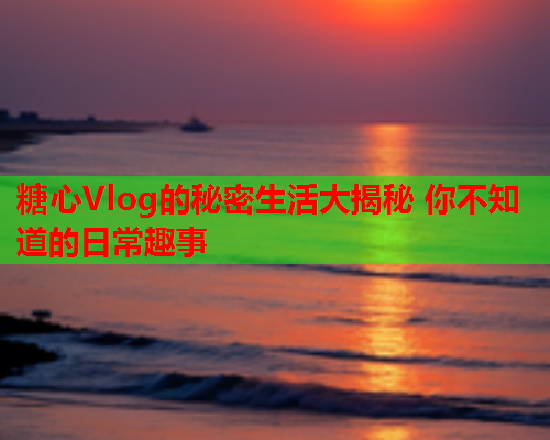 糖心Vlog的秘密生活大揭秘 你不知道的日常趣事 糖心Vlog的秘密生活大揭秘 你不知道的日常趣事