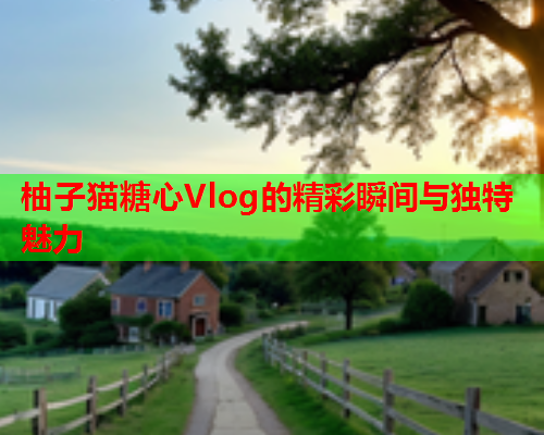 柚子猫糖心Vlog的精彩瞬间与独特魅力 柚子猫糖心Vlog的精彩瞬间与独特魅力