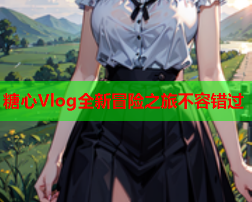 糖心Vlog全新冒险之旅不容错过 糖心Vlog全新冒险之旅不容错过