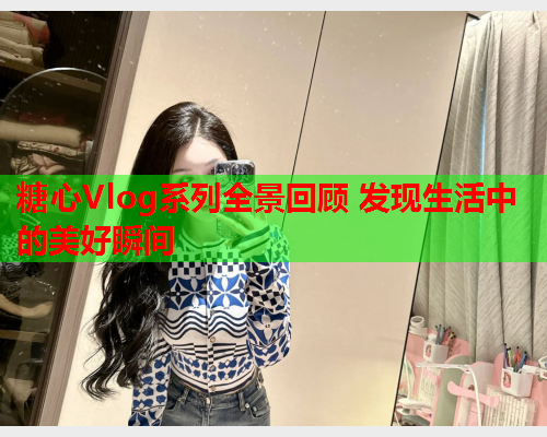 糖心Vlog系列全景回顾 发现生活中的美好瞬间 糖心Vlog系列全景回顾 发现生活中的美好瞬间