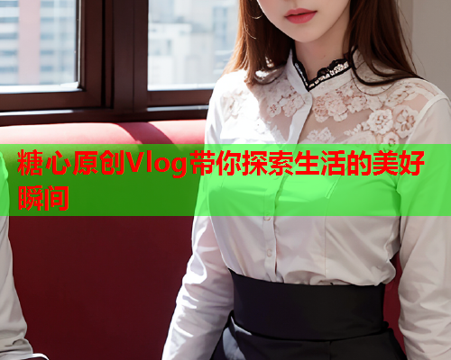 糖心原创Vlog带你探索生活的美好瞬间 糖心原创Vlog带你探索生活的美好瞬间