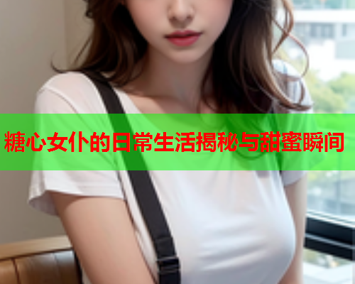 糖心女仆的日常生活揭秘与甜蜜瞬间 糖心女仆的日常生活揭秘与甜蜜瞬间
