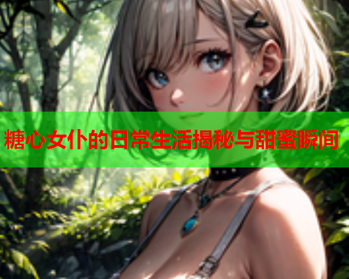 糖心女仆的日常生活揭秘与甜蜜瞬间 糖心女仆的日常生活揭秘与甜蜜瞬间