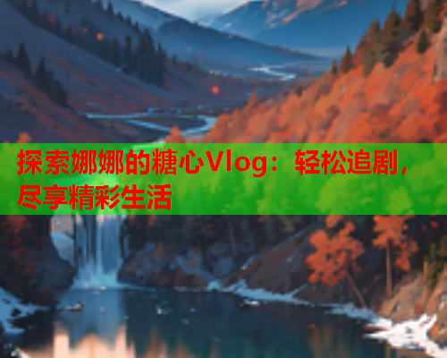 探索娜娜的糖心Vlog:轻松追剧,尽享精彩生活 探索娜娜的糖心Vlog:轻松追剧,尽享精彩生活