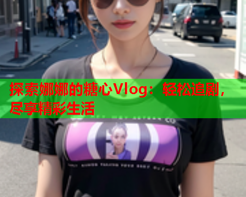 探索娜娜的糖心Vlog:轻松追剧,尽享精彩生活 探索娜娜的糖心Vlog:轻松追剧,尽享精彩生活