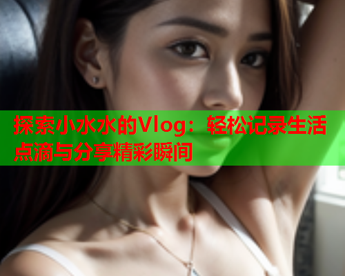 探索小水水的Vlog:轻松记录生活点滴与分享精彩瞬间 探索小水水的Vlog:轻松记录生活点滴与分享精彩瞬间
