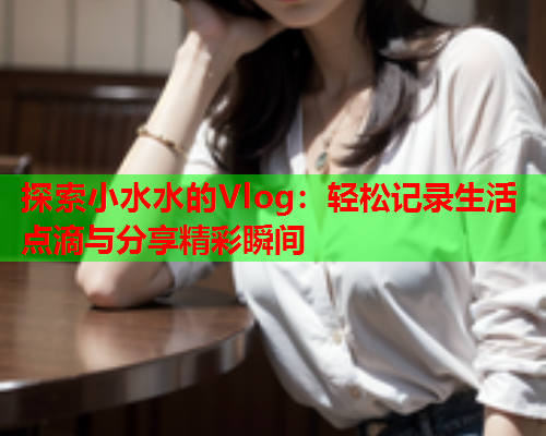 探索小水水的Vlog:轻松记录生活点滴与分享精彩瞬间 探索小水水的Vlog:轻松记录生活点滴与分享精彩瞬间