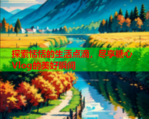 探索恬恬的生活点滴,尽享糖心Vlog的美好瞬间 探索恬恬的生活点滴,尽享糖心Vlog的美好瞬间