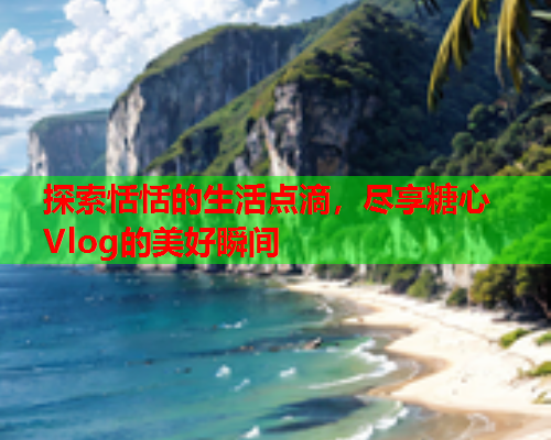 探索恬恬的生活点滴,尽享糖心Vlog的美好瞬间 探索恬恬的生活点滴,尽享糖心Vlog的美好瞬间