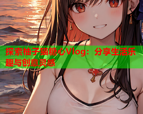探索柚子猫糖心Vlog:分享生活乐趣与创意灵感 探索柚子猫糖心Vlog:分享生活乐趣与创意灵感