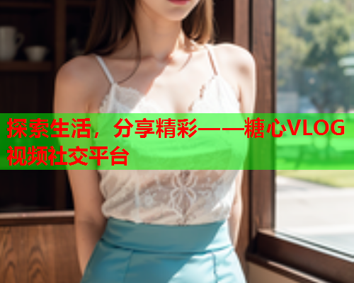 探索生活,分享精彩——糖心VLOG视频社交平台 探索生活,分享精彩——糖心VLOG视频社交平台