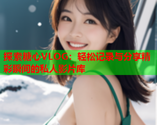 探索糖心VLOG:轻松记录与分享精彩瞬间的私人影片库 探索糖心VLOG:轻松记录与分享精彩瞬间的私人影片库