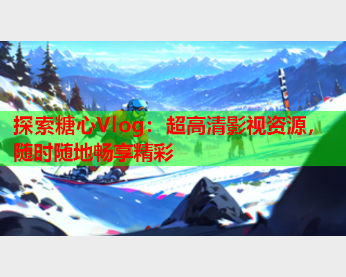 探索糖心Vlog:超高清影视资源,随时随地畅享精彩 探索糖心Vlog:超高清影视资源,随时随地畅享精彩