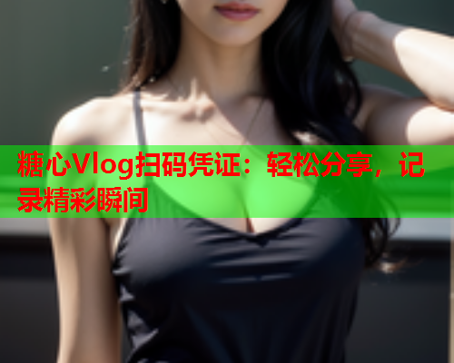 糖心Vlog扫码凭证:轻松分享,记录精彩瞬间 糖心Vlog扫码凭证:轻松分享,记录精彩瞬间