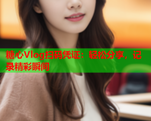 糖心Vlog扫码凭证:轻松分享,记录精彩瞬间 糖心Vlog扫码凭证:轻松分享,记录精彩瞬间