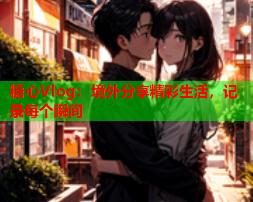 糖心Vlog:境外分享精彩生活,记录每个瞬间 糖心Vlog:境外分享精彩生活,记录每个瞬间