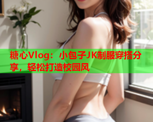 糖心Vlog:小包子JK制服穿搭分享,轻松打造校园风 糖心Vlog:小包子JK制服穿搭分享,轻松打造校园风