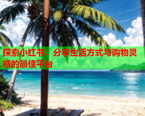 探索小红书:分享生活方式与购物灵感的最佳平台 探索小红书:分享生活方式与购物灵感的最佳平台