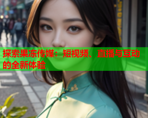 探索果冻传媒:短视频、直播与互动的全新体验 探索果冻传媒:短视频、直播与互动的全新体验