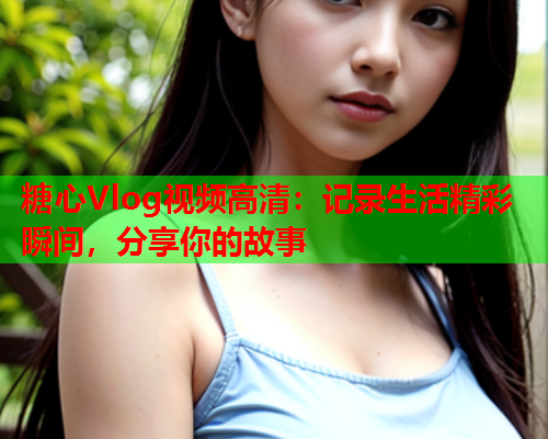 糖心Vlog视频高清:记录生活精彩瞬间,分享你的故事 糖心Vlog视频高清:记录生活精彩瞬间,分享你的故事