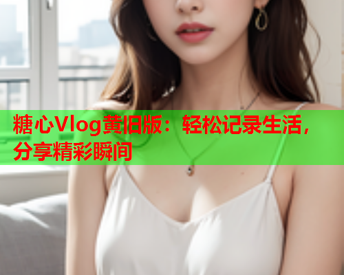 糖心Vlog黄旧版:轻松记录生活,分享精彩瞬间 糖心Vlog黄旧版:轻松记录生活,分享精彩瞬间