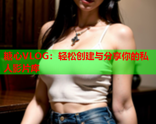 糖心VLOG:轻松创建与分享你的私人影片库 糖心VLOG:轻松创建与分享你的私人影片库