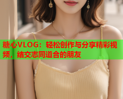 糖心VLOG:轻松创作与分享精彩视频,结交志同道合的朋友 糖心VLOG:轻松创作与分享精彩视频,结交志同道合的朋友