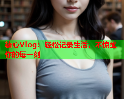 糖心Vlog:轻松记录生活,不惊醒你的每一刻 糖心Vlog:轻松记录生活,不惊醒你的每一刻
