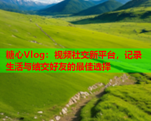 糖心Vlog:视频社交新平台,记录生活与结交好友的最佳选择 糖心Vlog:视频社交新平台,记录生活与结交好友的最佳选择