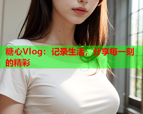 糖心Vlog:记录生活,分享每一刻的精彩 糖心Vlog:记录生活,分享每一刻的精彩