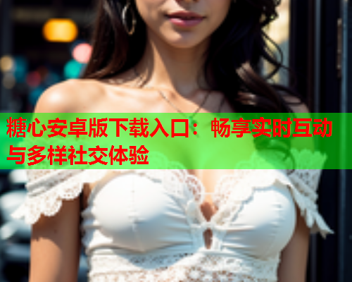 糖心安卓版下载入口:畅享实时互动与多样社交体验 糖心安卓版下载入口:畅享实时互动与多样社交体验