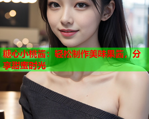 糖心小桃酱:轻松制作美味果酱,分享甜蜜时光 糖心小桃酱:轻松制作美味果酱,分享甜蜜时光