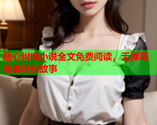 糖心纠缠小说全文免费阅读,无弹幕畅享精彩故事 糖心纠缠小说全文免费阅读,无弹幕畅享精彩故事